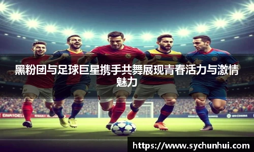 黑粉团与足球巨星携手共舞展现青春活力与激情魅力